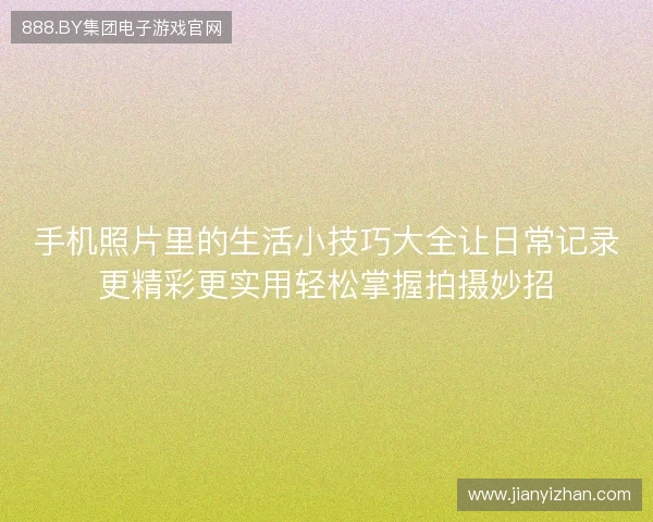 手机照片里的生活小技巧大全让日常记录更精彩更实用轻松掌握拍摄妙招
